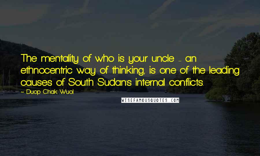 Duop Chak Wuol Quotes: The mentality of who is your uncle - an ethnocentric way of thinking, is one of the leading causes of South Sudan's internal conflicts.