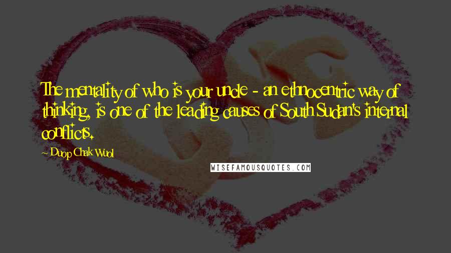 Duop Chak Wuol Quotes: The mentality of who is your uncle - an ethnocentric way of thinking, is one of the leading causes of South Sudan's internal conflicts.