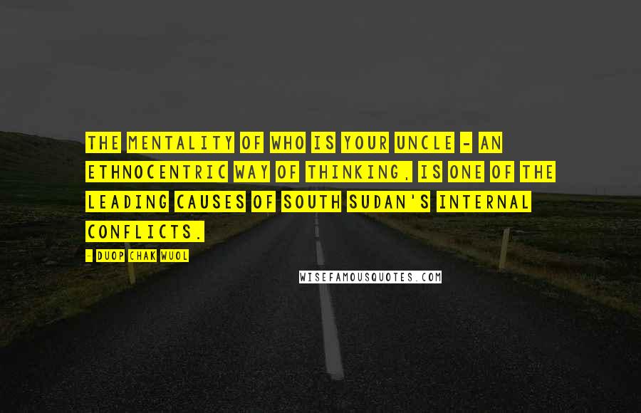 Duop Chak Wuol Quotes: The mentality of who is your uncle - an ethnocentric way of thinking, is one of the leading causes of South Sudan's internal conflicts.