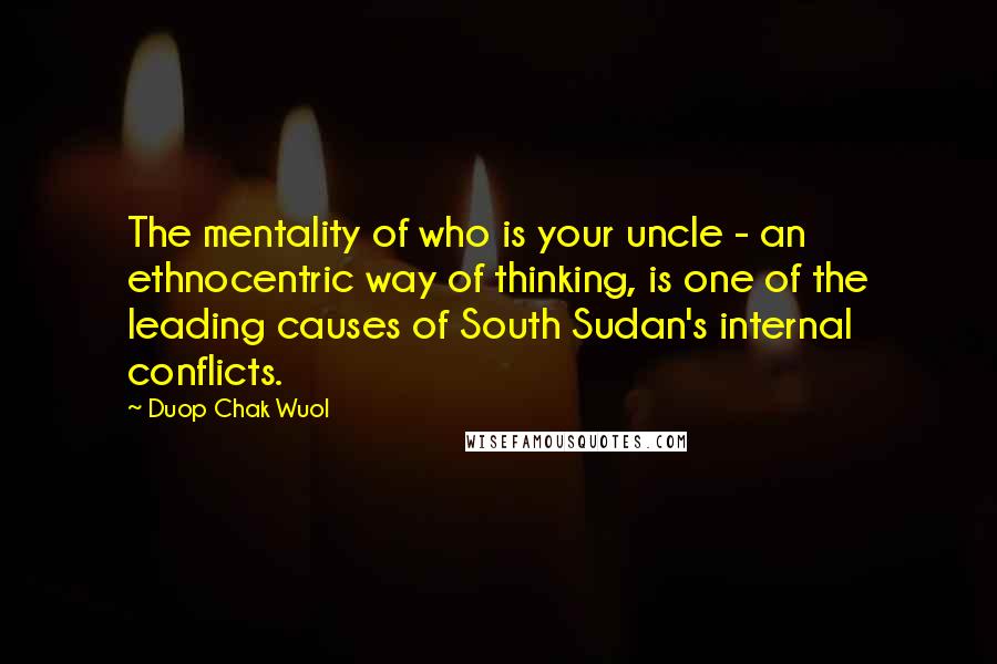 Duop Chak Wuol Quotes: The mentality of who is your uncle - an ethnocentric way of thinking, is one of the leading causes of South Sudan's internal conflicts.