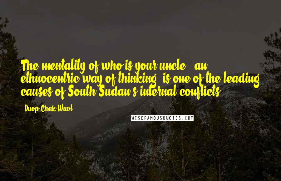 Duop Chak Wuol Quotes: The mentality of who is your uncle - an ethnocentric way of thinking, is one of the leading causes of South Sudan's internal conflicts.