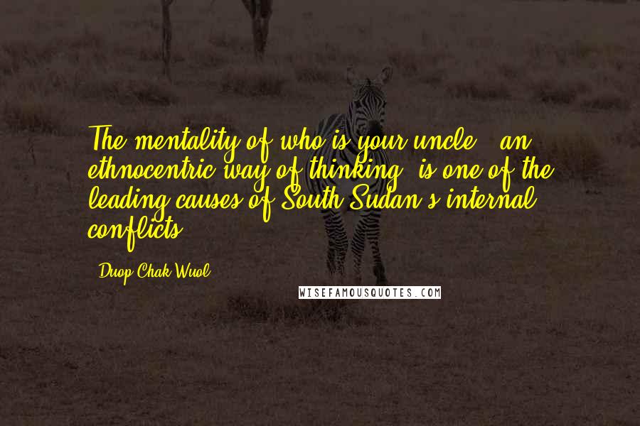 Duop Chak Wuol Quotes: The mentality of who is your uncle - an ethnocentric way of thinking, is one of the leading causes of South Sudan's internal conflicts.