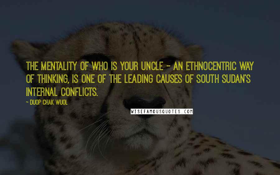 Duop Chak Wuol Quotes: The mentality of who is your uncle - an ethnocentric way of thinking, is one of the leading causes of South Sudan's internal conflicts.