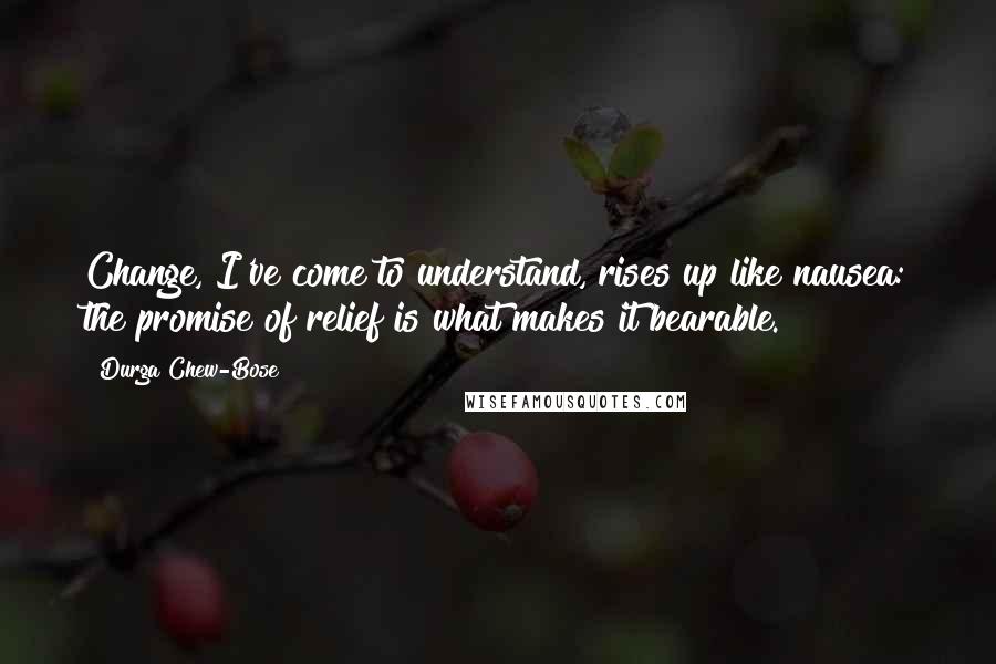 Durga Chew-Bose Quotes: Change, I've come to understand, rises up like nausea: the promise of relief is what makes it bearable.