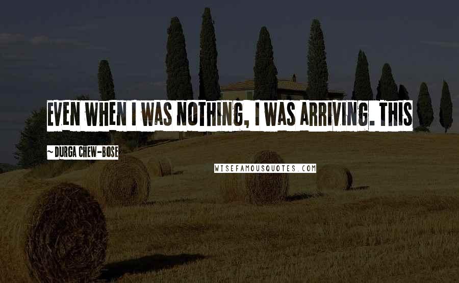 Durga Chew-Bose Quotes: Even when I was nothing, I was arriving. This