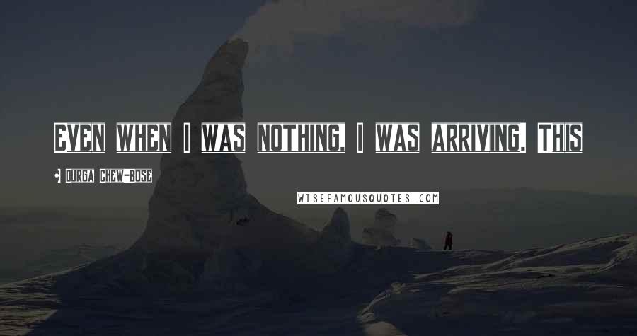 Durga Chew-Bose Quotes: Even when I was nothing, I was arriving. This