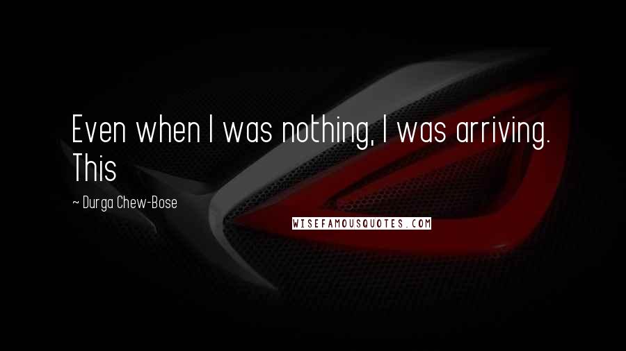 Durga Chew-Bose Quotes: Even when I was nothing, I was arriving. This
