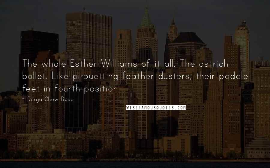 Durga Chew-Bose Quotes: The whole Esther Williams of it all. The ostrich ballet. Like pirouetting feather dusters; their paddle feet in fourth position.