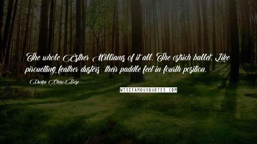 Durga Chew-Bose Quotes: The whole Esther Williams of it all. The ostrich ballet. Like pirouetting feather dusters; their paddle feet in fourth position.