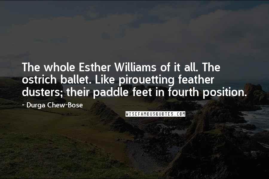 Durga Chew-Bose Quotes: The whole Esther Williams of it all. The ostrich ballet. Like pirouetting feather dusters; their paddle feet in fourth position.