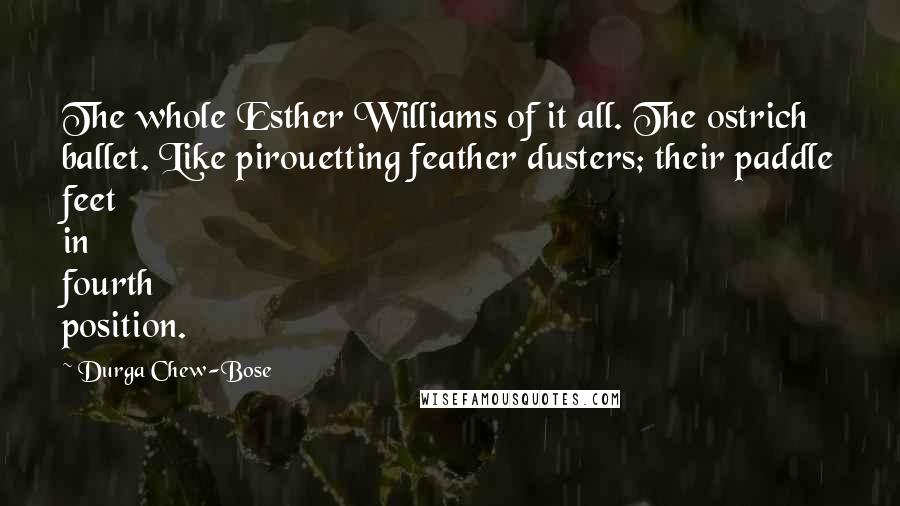 Durga Chew-Bose Quotes: The whole Esther Williams of it all. The ostrich ballet. Like pirouetting feather dusters; their paddle feet in fourth position.
