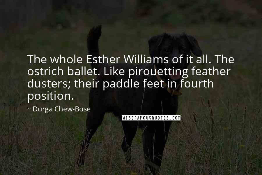 Durga Chew-Bose Quotes: The whole Esther Williams of it all. The ostrich ballet. Like pirouetting feather dusters; their paddle feet in fourth position.