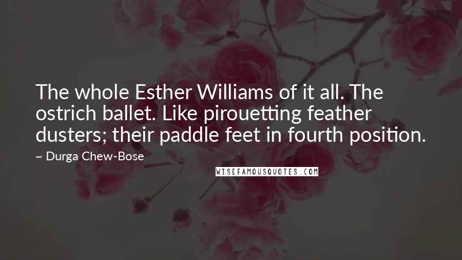 Durga Chew-Bose Quotes: The whole Esther Williams of it all. The ostrich ballet. Like pirouetting feather dusters; their paddle feet in fourth position.