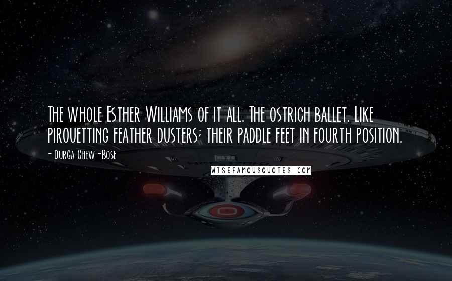 Durga Chew-Bose Quotes: The whole Esther Williams of it all. The ostrich ballet. Like pirouetting feather dusters; their paddle feet in fourth position.