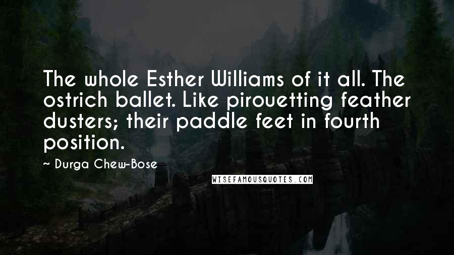 Durga Chew-Bose Quotes: The whole Esther Williams of it all. The ostrich ballet. Like pirouetting feather dusters; their paddle feet in fourth position.