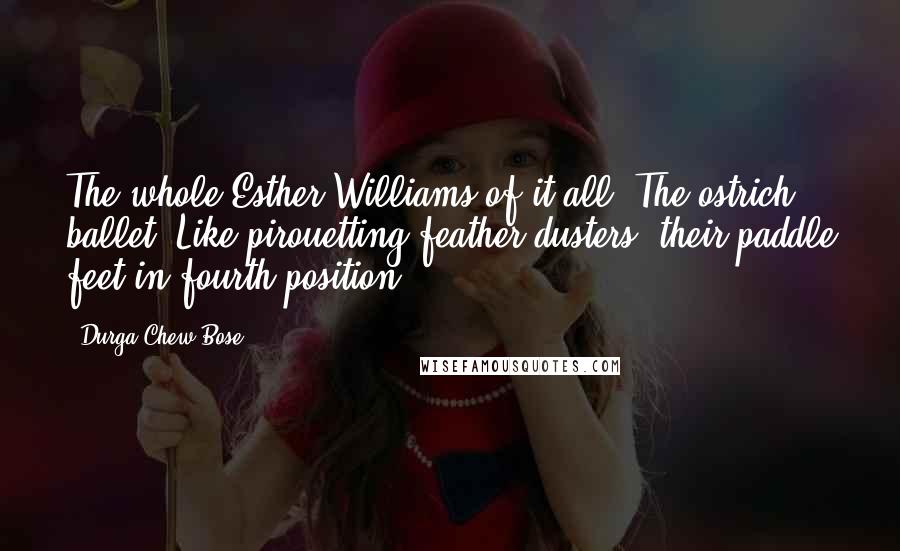 Durga Chew-Bose Quotes: The whole Esther Williams of it all. The ostrich ballet. Like pirouetting feather dusters; their paddle feet in fourth position.