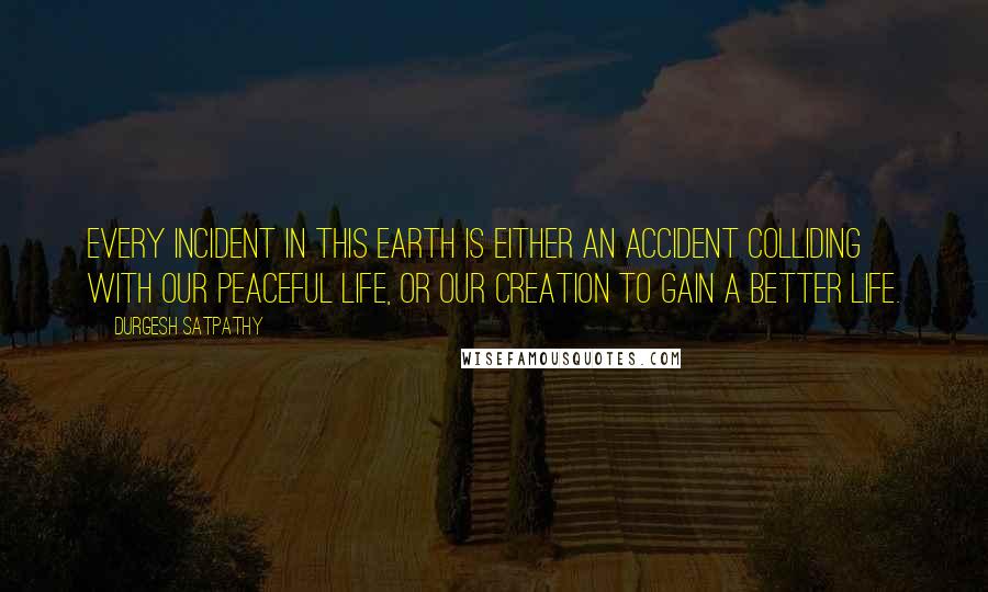 Durgesh Satpathy Quotes: Every incident in this earth is either an accident colliding with our peaceful life, or our creation to gain a better life.