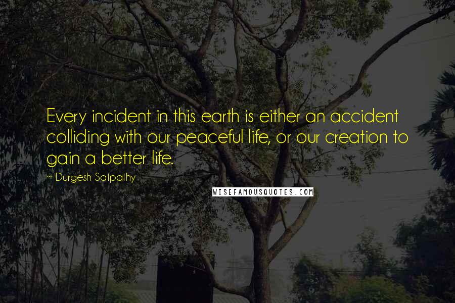 Durgesh Satpathy Quotes: Every incident in this earth is either an accident colliding with our peaceful life, or our creation to gain a better life.