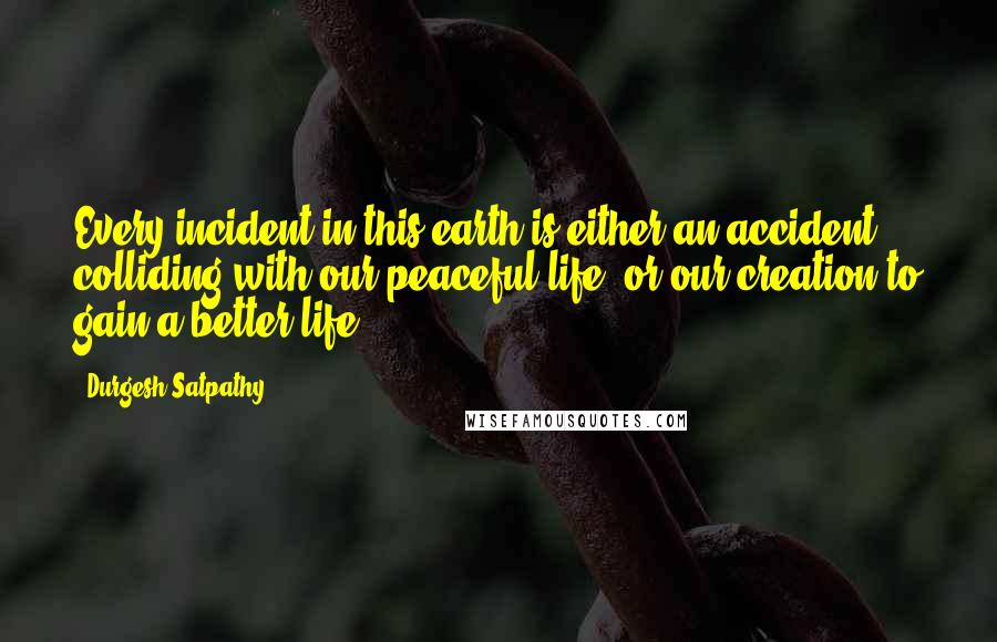 Durgesh Satpathy Quotes: Every incident in this earth is either an accident colliding with our peaceful life, or our creation to gain a better life.