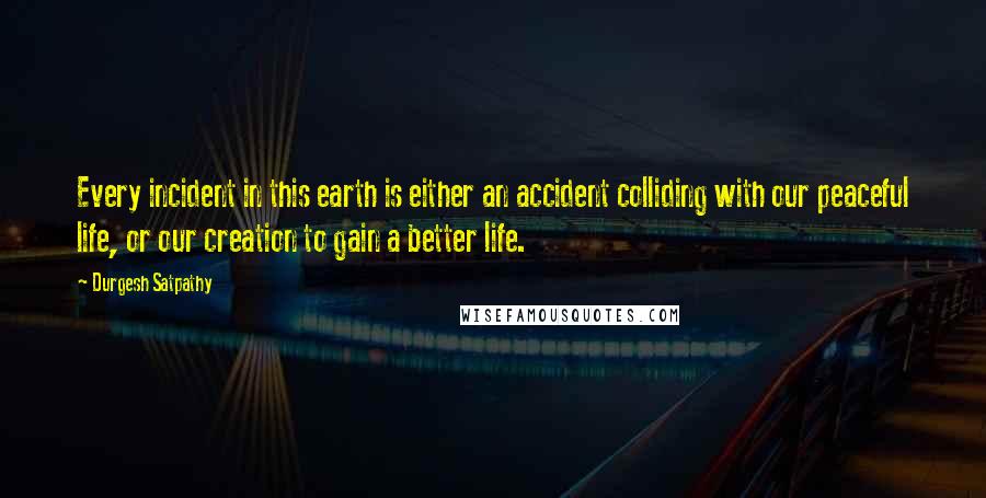 Durgesh Satpathy Quotes: Every incident in this earth is either an accident colliding with our peaceful life, or our creation to gain a better life.