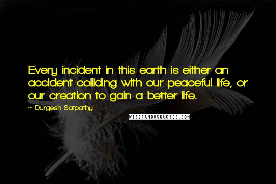 Durgesh Satpathy Quotes: Every incident in this earth is either an accident colliding with our peaceful life, or our creation to gain a better life.