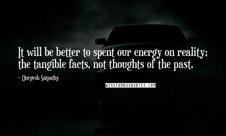 Durgesh Satpathy Quotes: It will be better to spent our energy on reality; the tangible facts, not thoughts of the past.