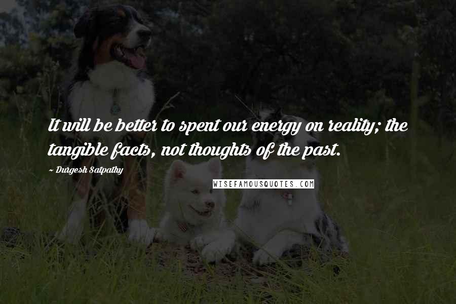 Durgesh Satpathy Quotes: It will be better to spent our energy on reality; the tangible facts, not thoughts of the past.