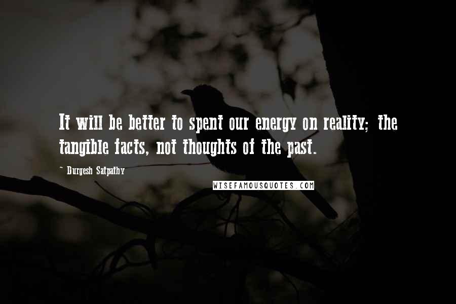 Durgesh Satpathy Quotes: It will be better to spent our energy on reality; the tangible facts, not thoughts of the past.