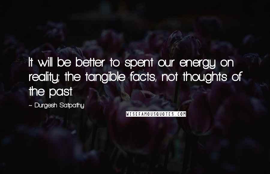 Durgesh Satpathy Quotes: It will be better to spent our energy on reality; the tangible facts, not thoughts of the past.