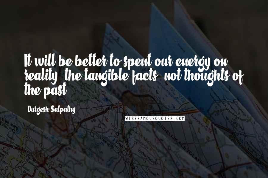 Durgesh Satpathy Quotes: It will be better to spent our energy on reality; the tangible facts, not thoughts of the past.