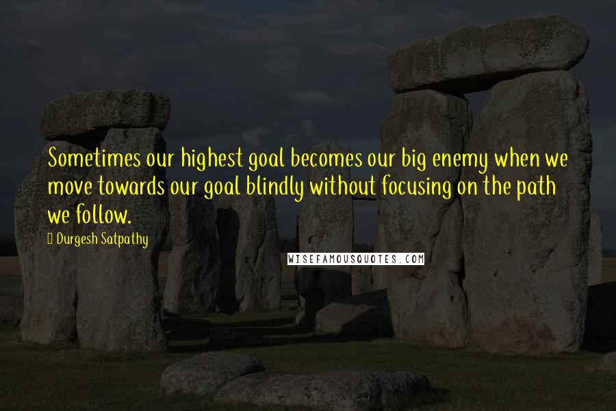 Durgesh Satpathy Quotes: Sometimes our highest goal becomes our big enemy when we move towards our goal blindly without focusing on the path we follow.