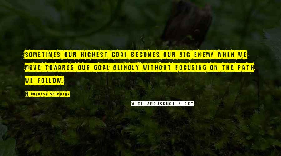 Durgesh Satpathy Quotes: Sometimes our highest goal becomes our big enemy when we move towards our goal blindly without focusing on the path we follow.