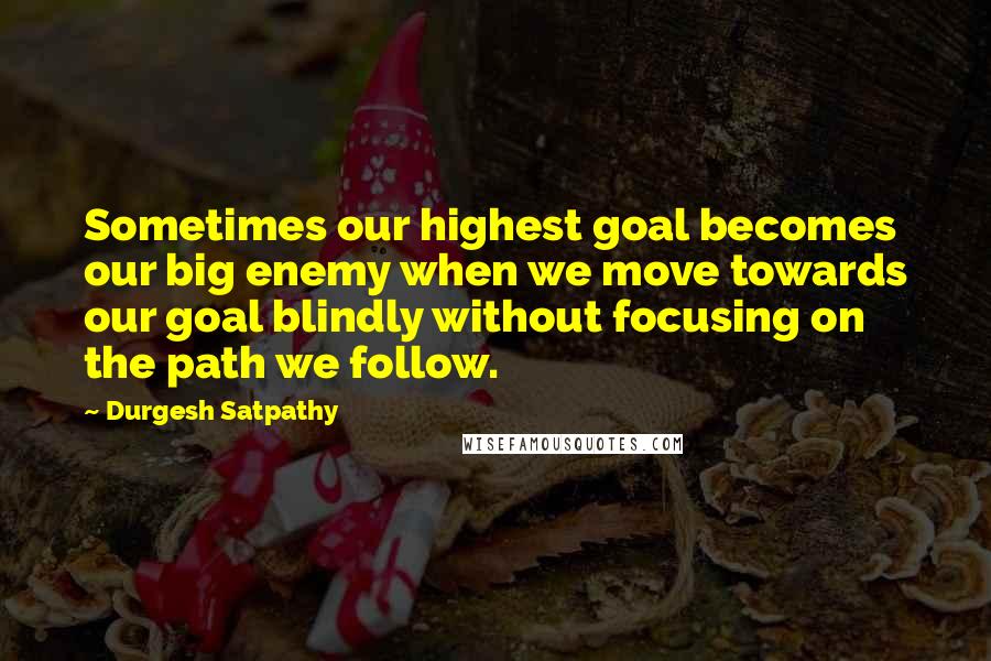 Durgesh Satpathy Quotes: Sometimes our highest goal becomes our big enemy when we move towards our goal blindly without focusing on the path we follow.