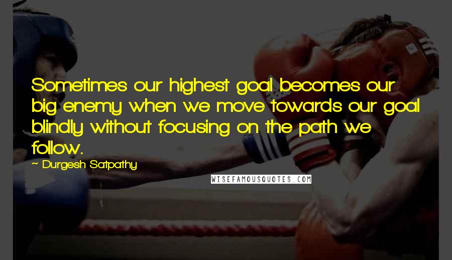 Durgesh Satpathy Quotes: Sometimes our highest goal becomes our big enemy when we move towards our goal blindly without focusing on the path we follow.