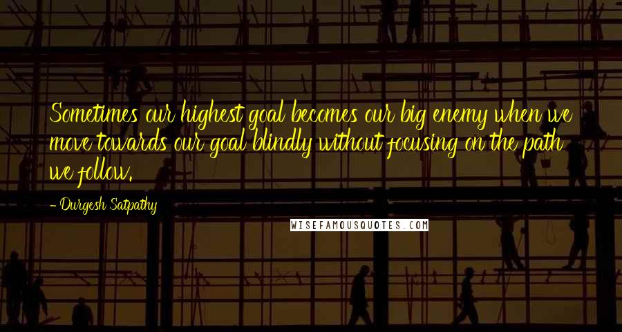 Durgesh Satpathy Quotes: Sometimes our highest goal becomes our big enemy when we move towards our goal blindly without focusing on the path we follow.
