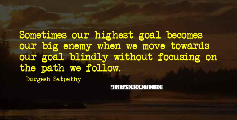 Durgesh Satpathy Quotes: Sometimes our highest goal becomes our big enemy when we move towards our goal blindly without focusing on the path we follow.