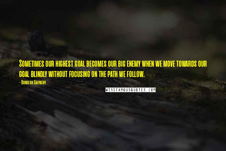 Durgesh Satpathy Quotes: Sometimes our highest goal becomes our big enemy when we move towards our goal blindly without focusing on the path we follow.