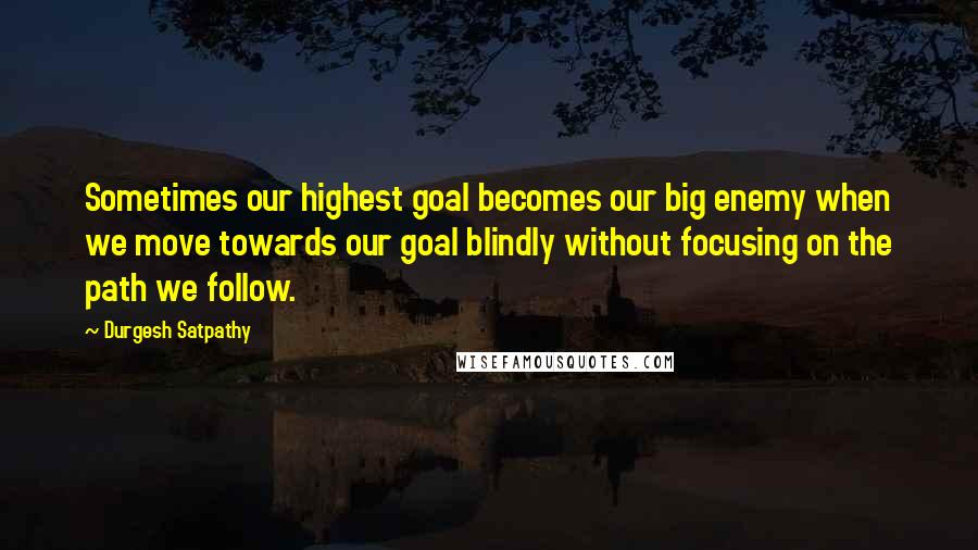 Durgesh Satpathy Quotes: Sometimes our highest goal becomes our big enemy when we move towards our goal blindly without focusing on the path we follow.