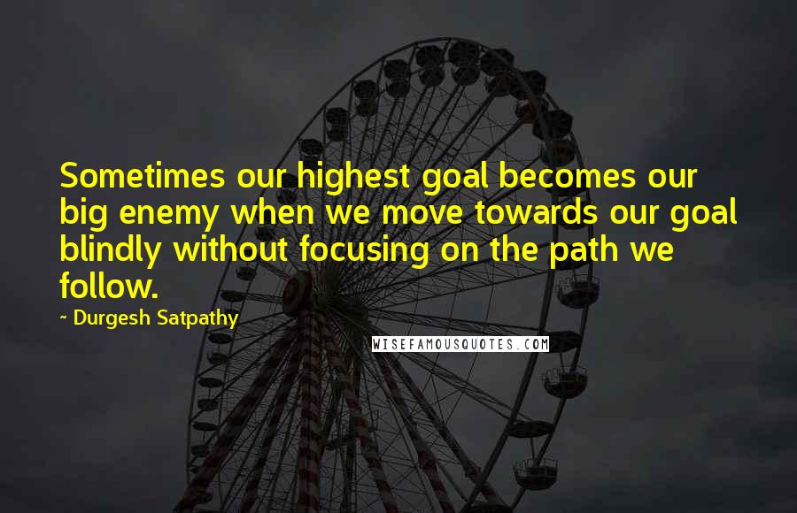 Durgesh Satpathy Quotes: Sometimes our highest goal becomes our big enemy when we move towards our goal blindly without focusing on the path we follow.