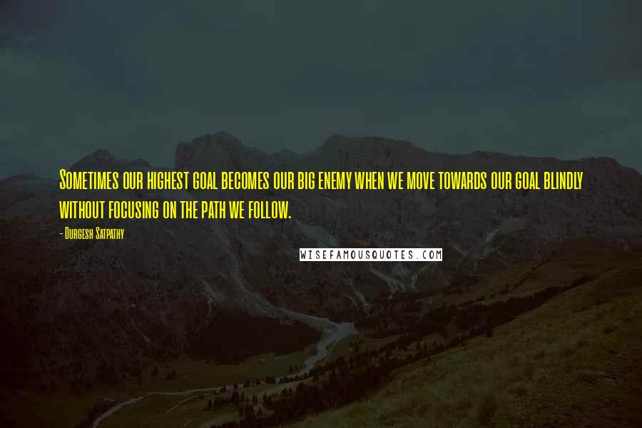 Durgesh Satpathy Quotes: Sometimes our highest goal becomes our big enemy when we move towards our goal blindly without focusing on the path we follow.