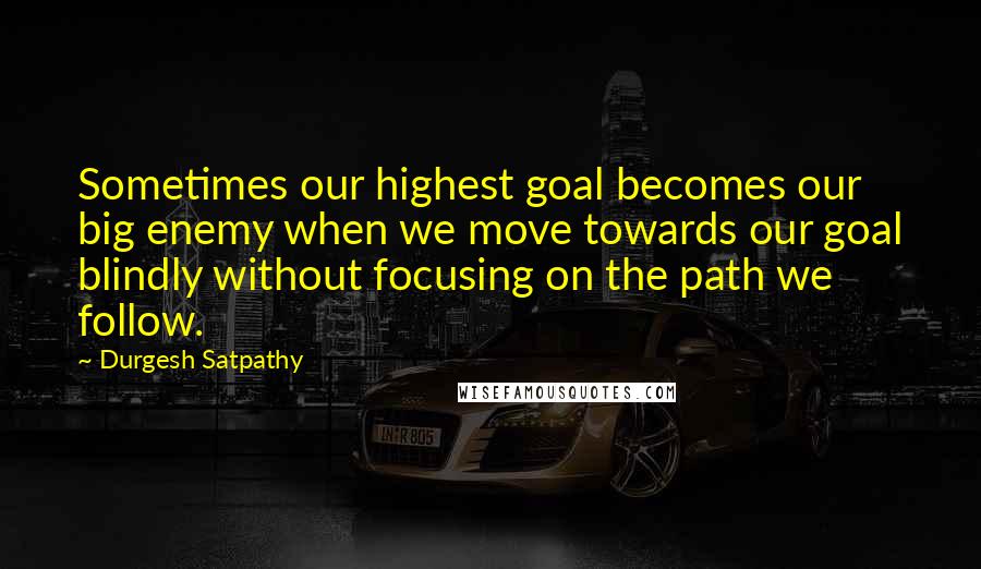 Durgesh Satpathy Quotes: Sometimes our highest goal becomes our big enemy when we move towards our goal blindly without focusing on the path we follow.
