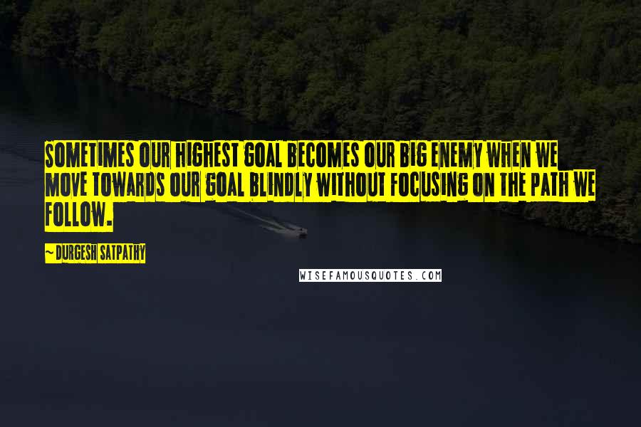 Durgesh Satpathy Quotes: Sometimes our highest goal becomes our big enemy when we move towards our goal blindly without focusing on the path we follow.