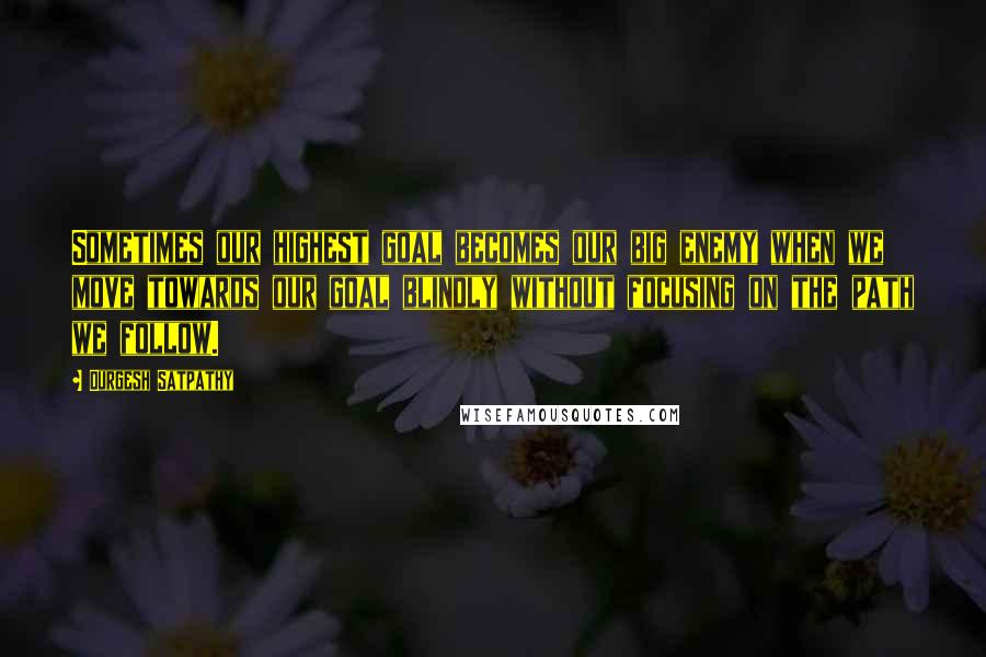 Durgesh Satpathy Quotes: Sometimes our highest goal becomes our big enemy when we move towards our goal blindly without focusing on the path we follow.