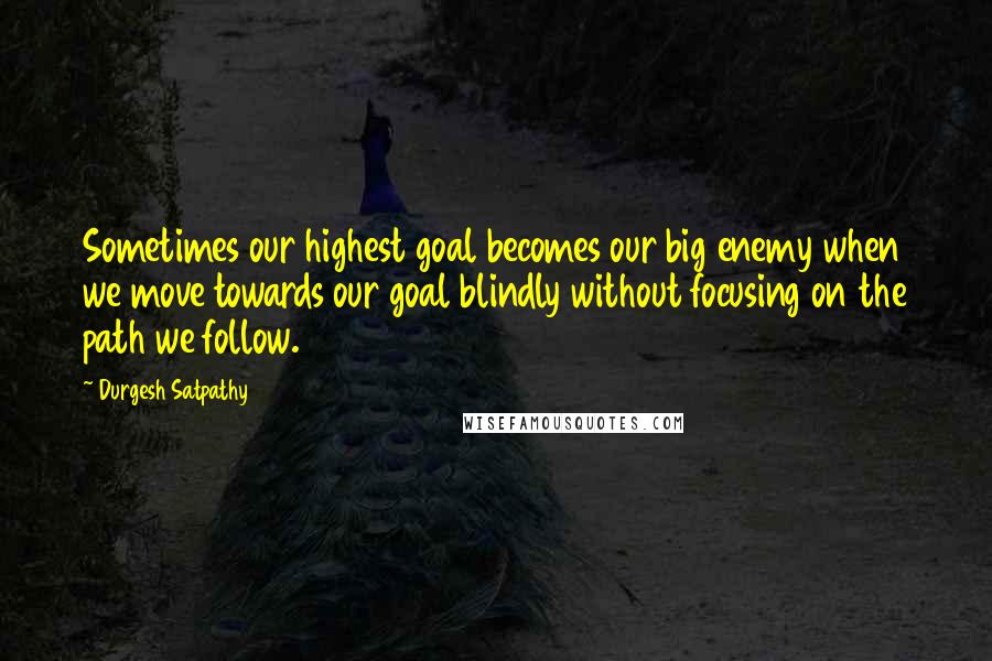 Durgesh Satpathy Quotes: Sometimes our highest goal becomes our big enemy when we move towards our goal blindly without focusing on the path we follow.
