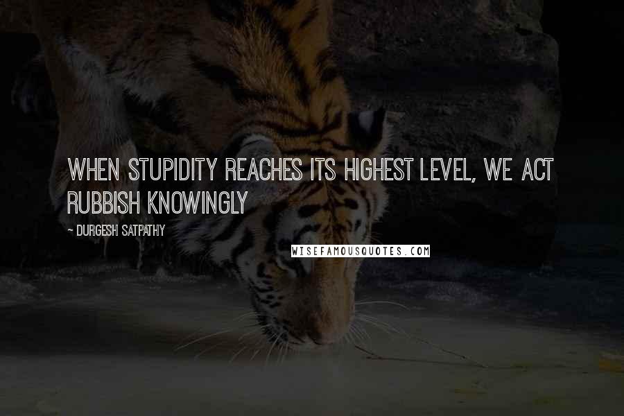 Durgesh Satpathy Quotes: When stupidity reaches its highest level, we act rubbish knowingly