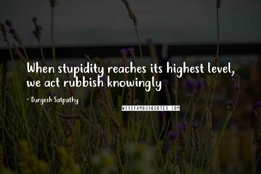 Durgesh Satpathy Quotes: When stupidity reaches its highest level, we act rubbish knowingly