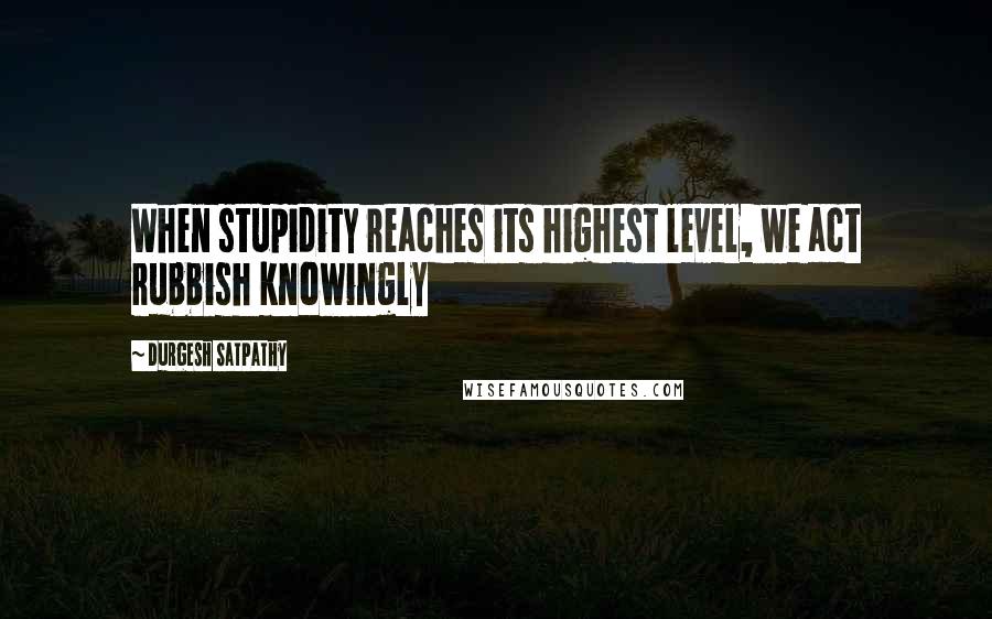 Durgesh Satpathy Quotes: When stupidity reaches its highest level, we act rubbish knowingly