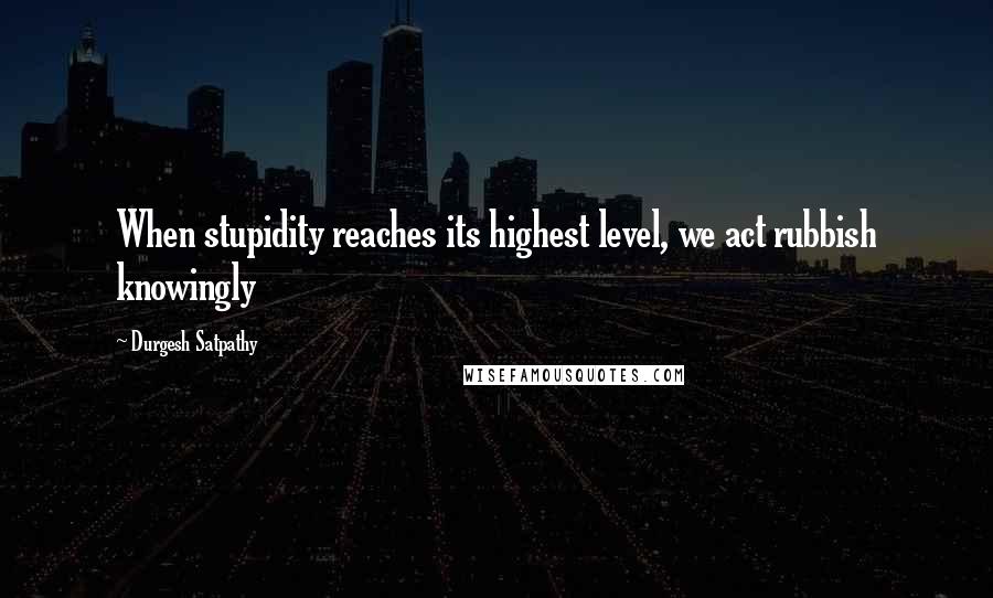 Durgesh Satpathy Quotes: When stupidity reaches its highest level, we act rubbish knowingly