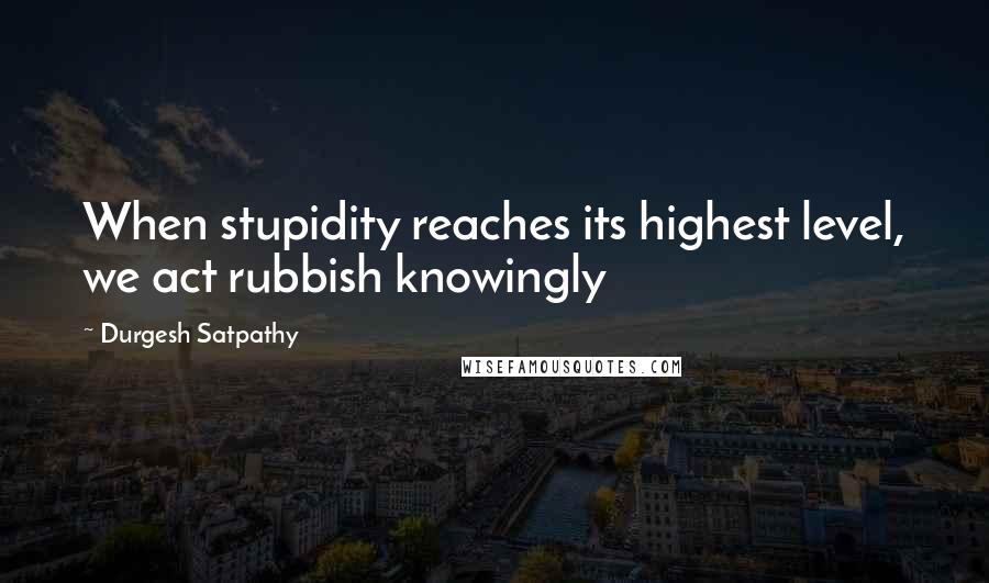 Durgesh Satpathy Quotes: When stupidity reaches its highest level, we act rubbish knowingly