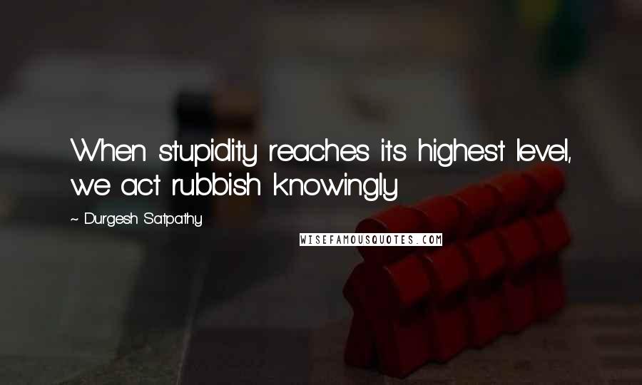 Durgesh Satpathy Quotes: When stupidity reaches its highest level, we act rubbish knowingly